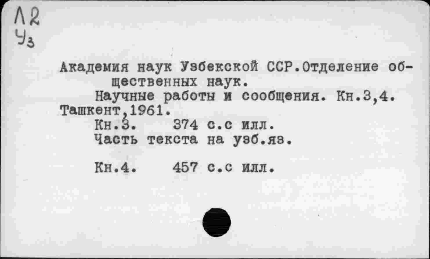 ﻿Л2
У4
Академия наук Узбекской ССР.Отделение об щественннх наук.
Научные работы и сообщения. Кн.3,4.
Ташкент,1961.
Кн.З. 374 с.с илл.
Часть текста на узб.яз.
Кн.4.	457	с.с илл.